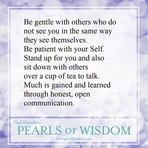 Be gentle with others who do not see you in the same way they see themselves. Be patient with your Self. Stand up for you and also sit down with others over a cup of tea to talk. Much is gained and learned through honest, open communication.