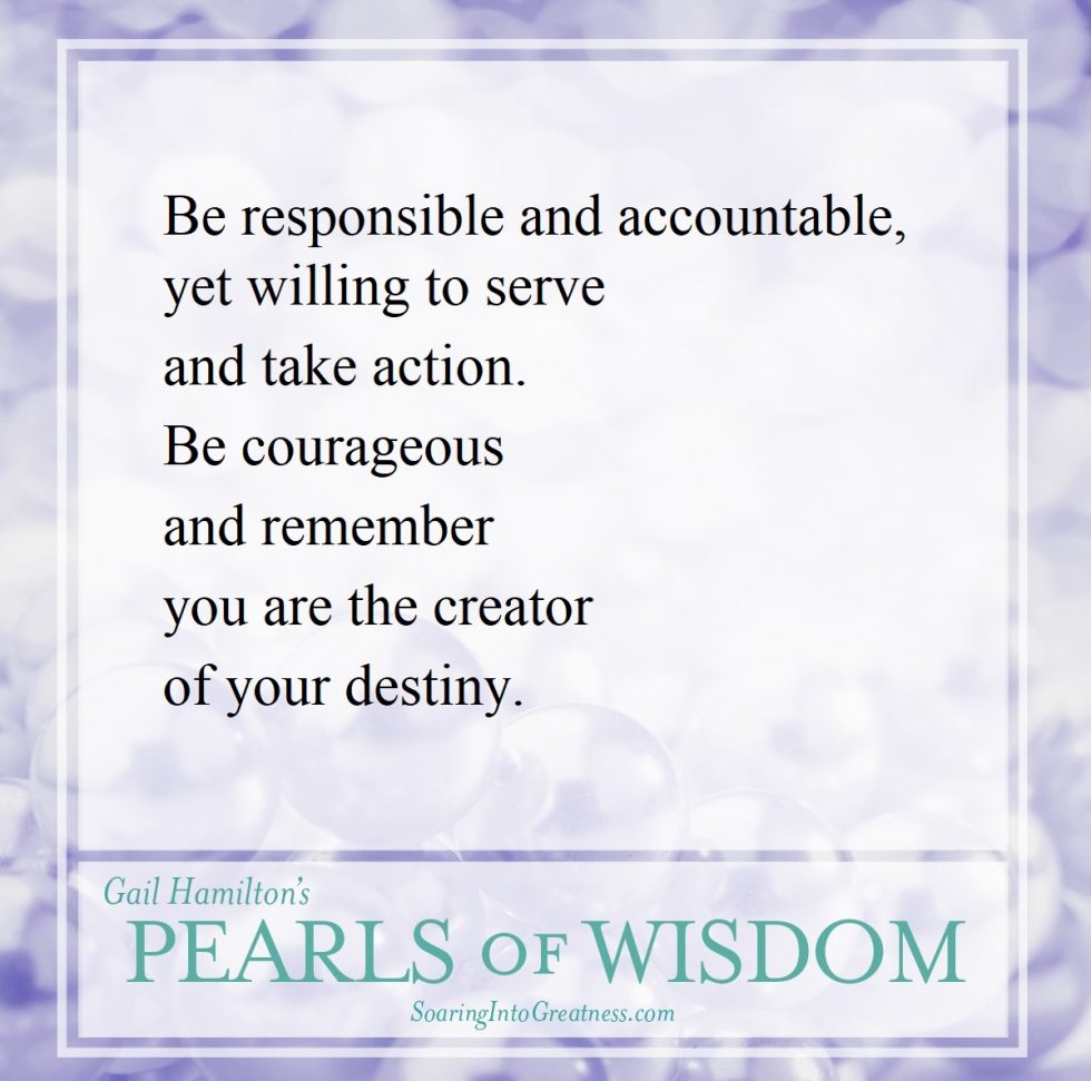 Be responsible and accountable, yet willing to serve and take action. Be courageous and remember you are the creator of your destiny.