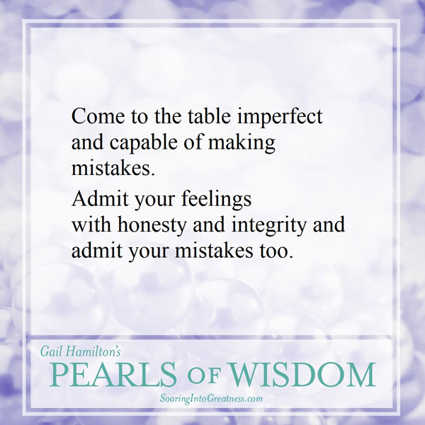 Come to the table imperfect and capable of making mistakes. Admit your feelings with honesty and integrity and admit your mistakes too.