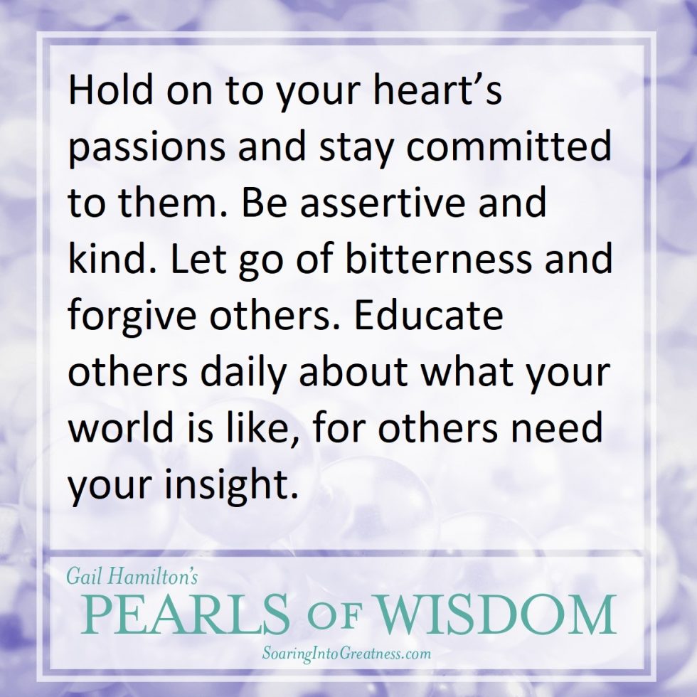 Hold on to your heart's passions and stay committed to them. Be assertive and kind. Let go of bitterness and forgive others. Education others daily about what your world is like, for others need your insight.