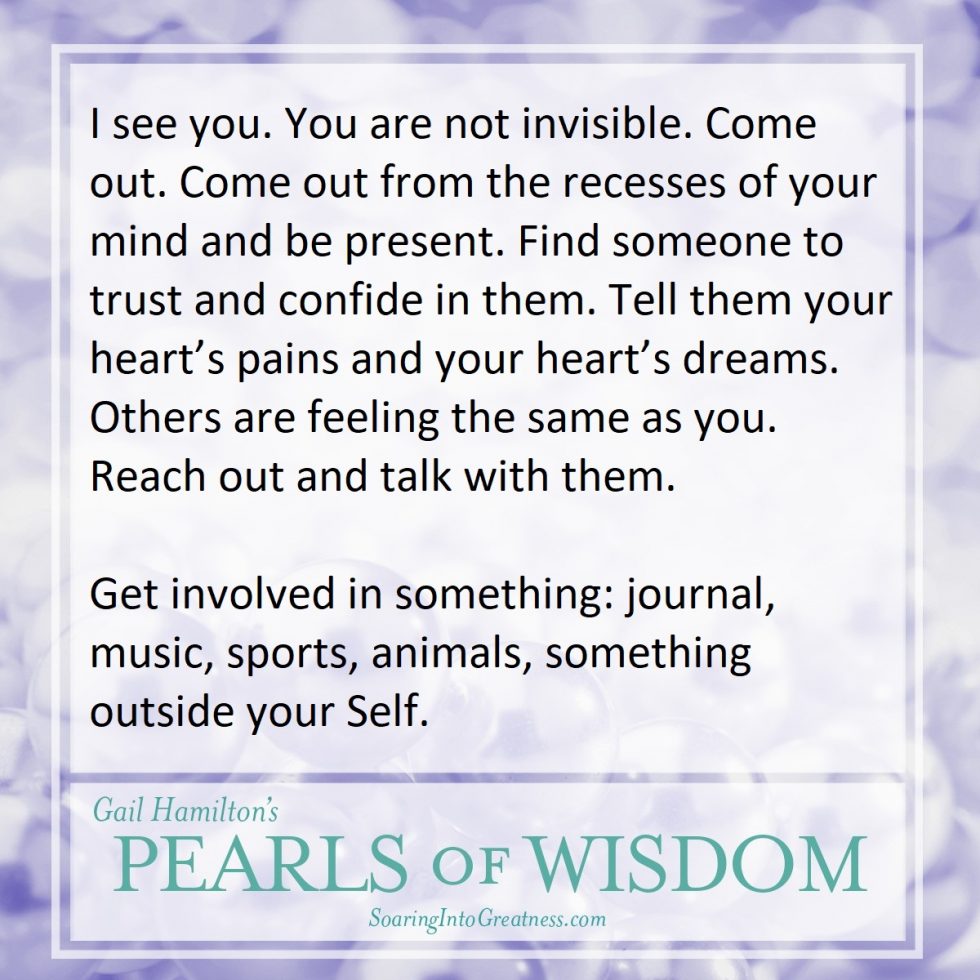 I see you. You are not invisible. Come out. Come out from the recesses of your mind and be present. Find someone to trust and confide in them. Tell them your heart’s pains and your heart’s dreams. Others are feeling the same as you. Reach out and talk with them. Get involved in something: journal, music, sports, animals, something outside your Self.