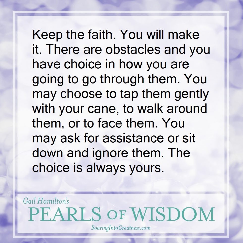 Keep the faith. You will make it. There are obstacles and you have a choice in how you are going to go through them. You may choose to tap them gently with your cane, to walk around them, or to face them. You may ask for assistance or stil down and ignore them. The choice is always yours.