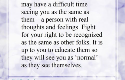 Society, family, and friends may have a difficult time seeing you as same as them – a person with real thoughts and feelings. Fight for your right to be recognized as the same as other folks. It is up to you to educate them so they will see you as “normal” as they see themselves.