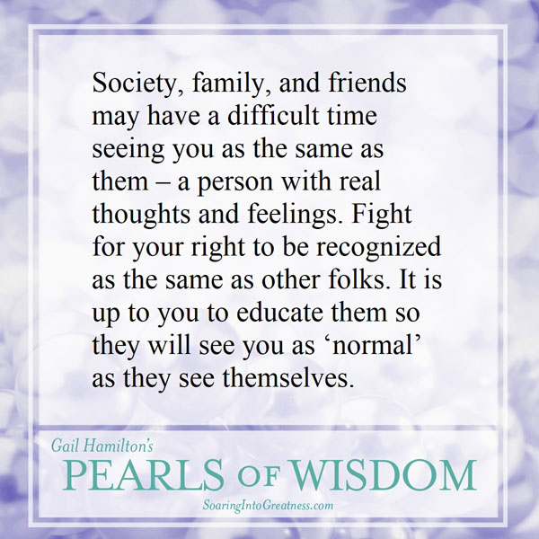 Society, family, and friends may have a difficult time seeing you as same as them – a person with real thoughts and feelings. Fight for your right to be recognized as the same as other folks. It is up to you to educate them so they will see you as “normal” as they see themselves.